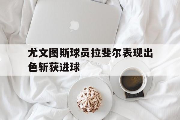 尤文图斯球员拉斐尔表现出色斩获进球