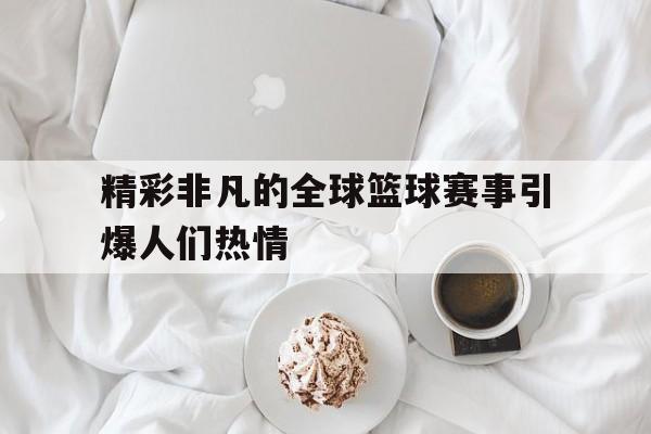 精彩非凡的全球篮球赛事引爆人们热情的简单介绍