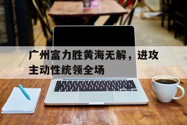 广州富力胜黄海无解，进攻主动性统领全场的简单介绍