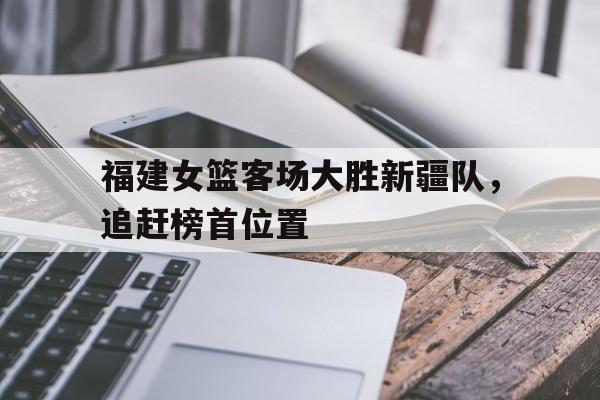 福建女篮客场大胜新疆队，追赶榜首位置的简单介绍
