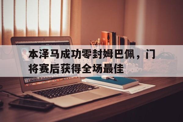 本泽马成功零封姆巴佩，门将赛后获得全场最佳本泽马成功零封姆巴佩,门将赛后获得全场最佳进球