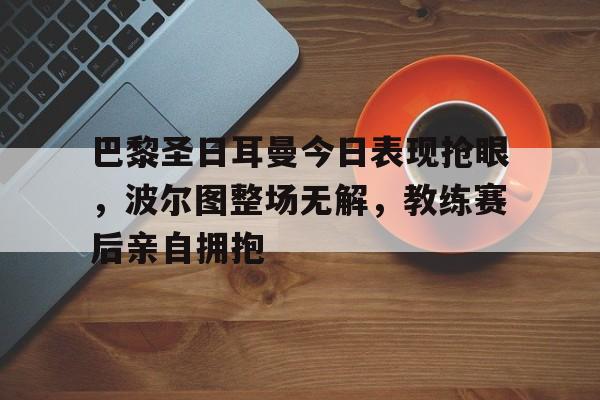 巴黎圣日耳曼今日表现抢眼，波尔图整场无解，教练赛后亲自拥抱