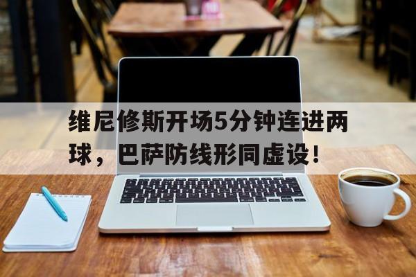 维尼修斯开场5分钟连进两球，巴萨防线形同虚设！